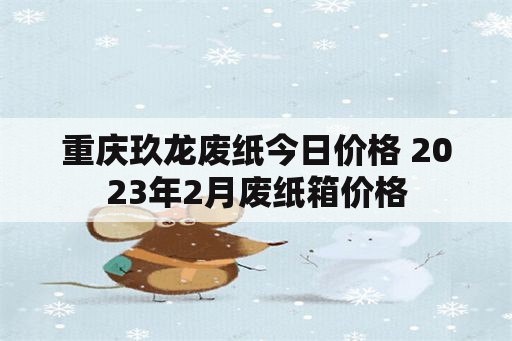 重庆玖龙废纸今日价格 2023年2月废纸箱价格