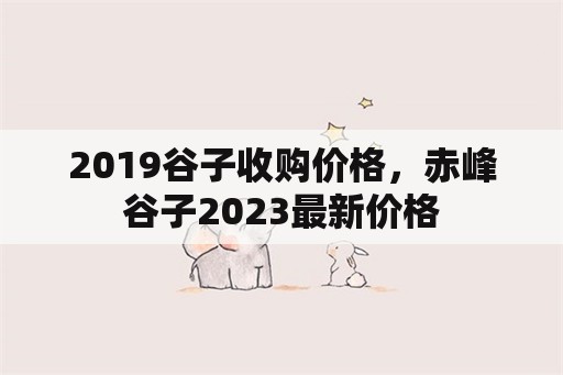 2019谷子收购价格，赤峰谷子2023最新价格